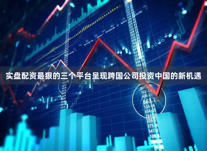 实盘配资最狠的三个平台呈现跨国公司投资中国的新机遇