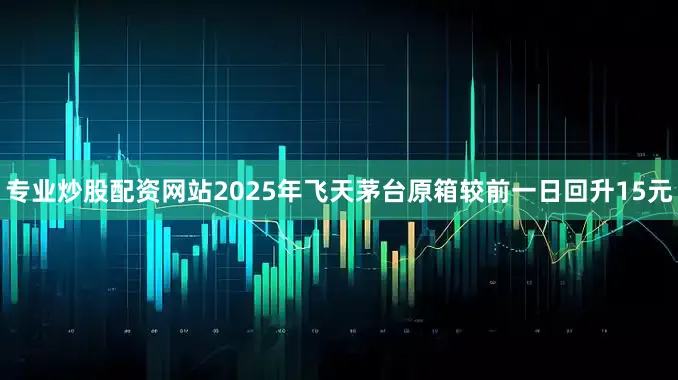 专业炒股配资网站2025年飞天茅台原箱较前一日回升15元