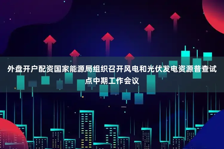外盘开户配资国家能源局组织召开风电和光伏发电资源普查试点中期工作会议