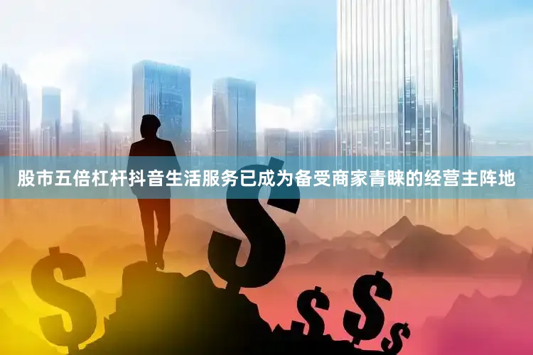 股市五倍杠杆抖音生活服务已成为备受商家青睐的经营主阵地