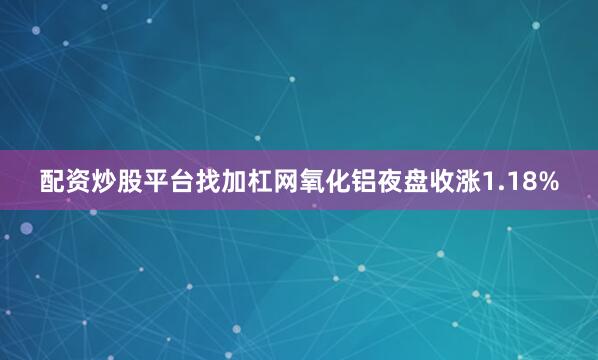 配资炒股平台找加杠网氧化铝夜盘收涨1.18%