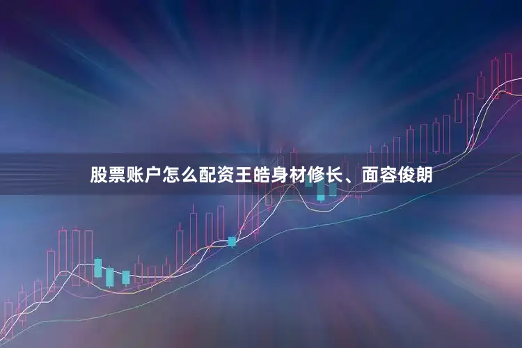 股票账户怎么配资王皓身材修长、面容俊朗