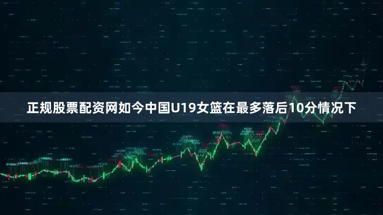 正规股票配资网如今中国U19女篮在最多落后10分情况下