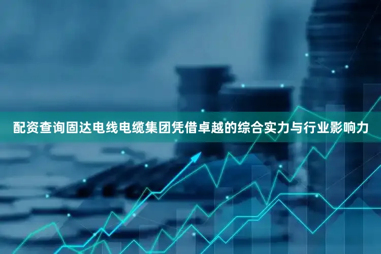 配资查询固达电线电缆集团凭借卓越的综合实力与行业影响力